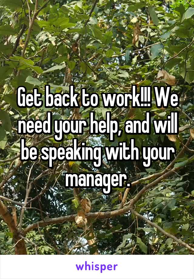 Get back to work!!! We need your help, and will be speaking with your manager.