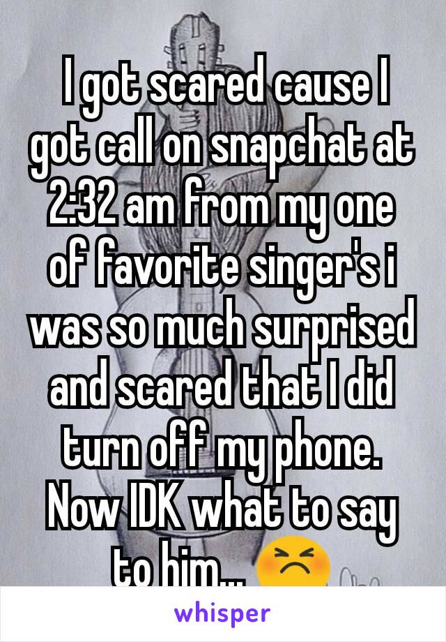  I got scared cause I got call on snapchat at 2:32 am from my one of favorite singer's i was so much surprised and scared that I did turn off my phone. Now IDK what to say to him... 😣