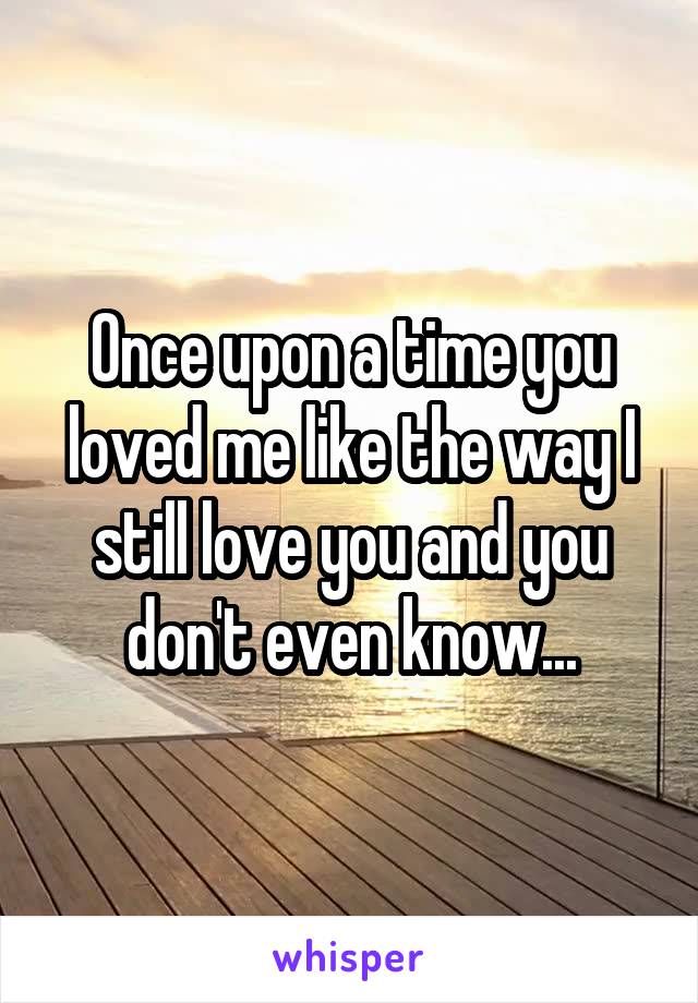 Once upon a time you loved me like the way I still love you and you don't even know...