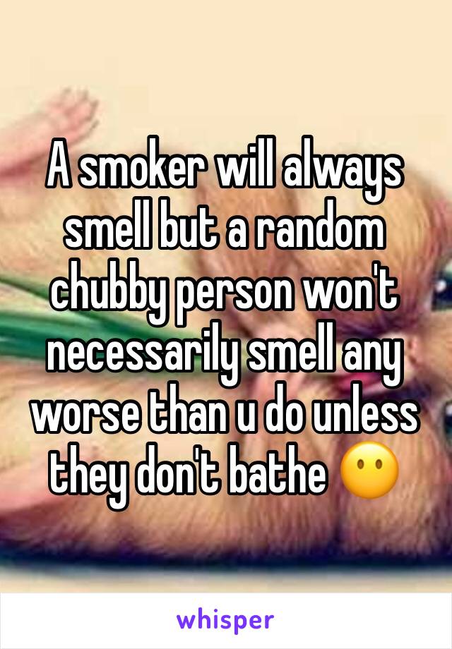 A smoker will always smell but a random chubby person won't necessarily smell any worse than u do unless they don't bathe 😶