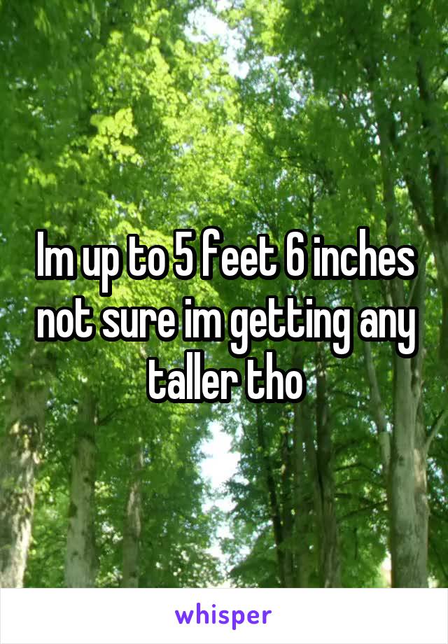 Im up to 5 feet 6 inches not sure im getting any taller tho