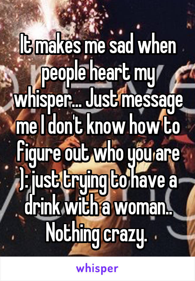 It makes me sad when people heart my whisper... Just message me I don't know how to figure out who you are ): just trying to have a drink with a woman.. Nothing crazy. 