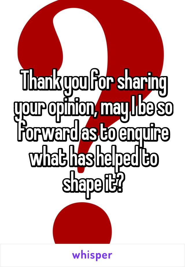 Thank you for sharing your opinion, may I be so forward as to enquire what has helped to shape it?