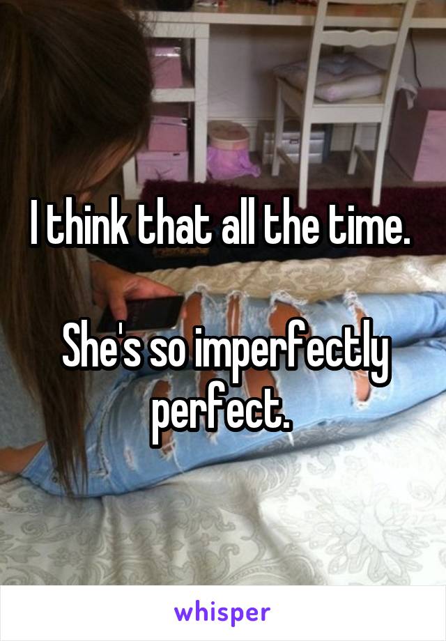 I think that all the time. 

She's so imperfectly perfect. 