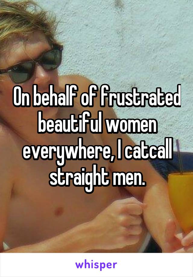 On behalf of frustrated beautiful women everywhere, I catcall straight men.