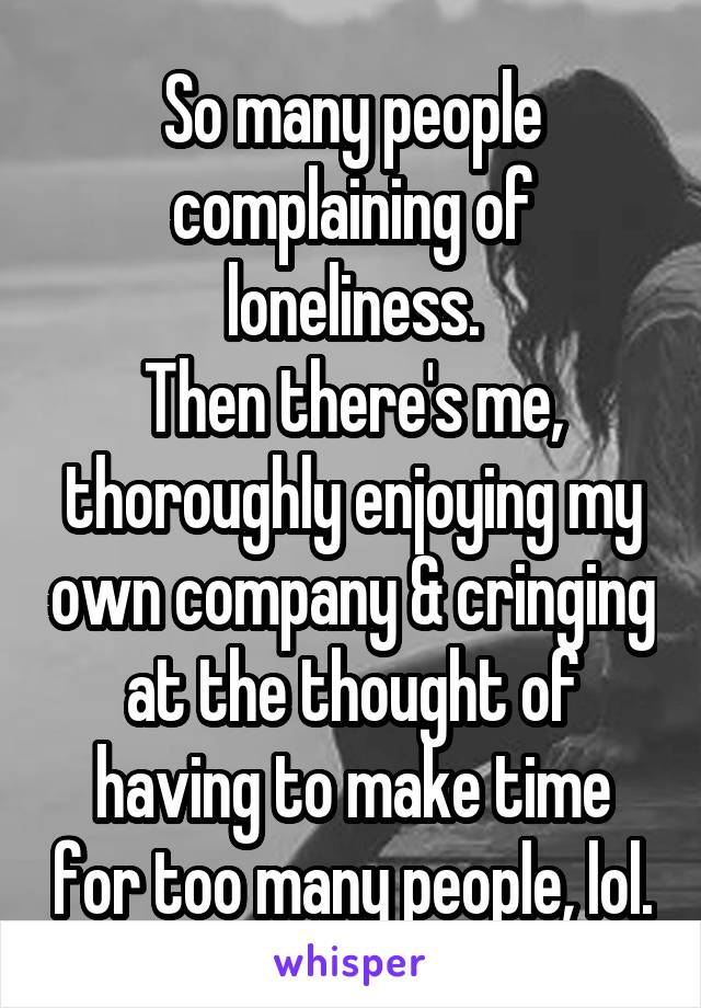 So many people complaining of loneliness.
Then there's me,
thoroughly enjoying my own company & cringing at the thought of having to make time for too many people, lol.
