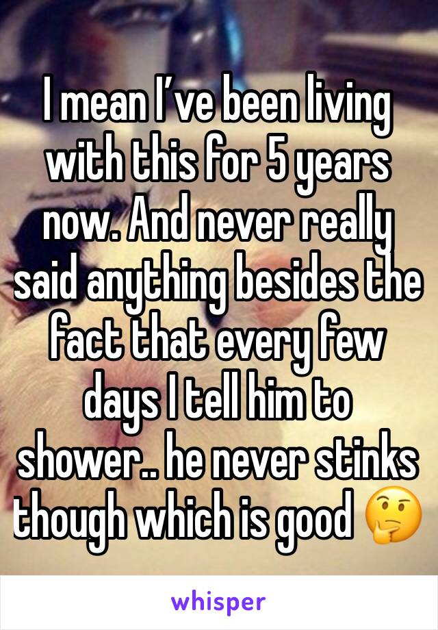 I mean I’ve been living with this for 5 years now. And never really said anything besides the fact that every few days I tell him to shower.. he never stinks though which is good 🤔
