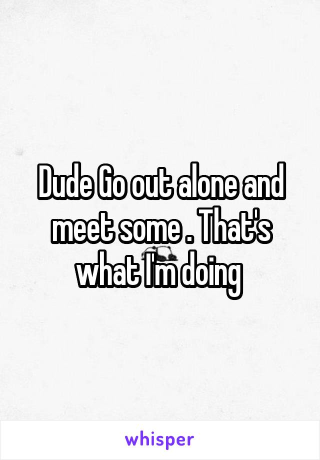 Dude Go out alone and meet some . That's what I'm doing 