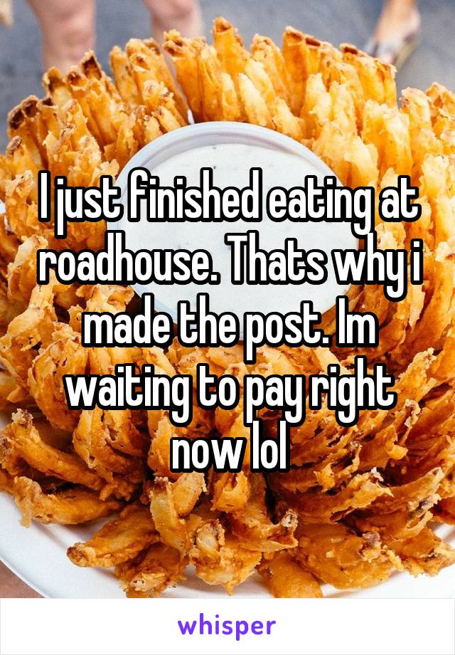 I just finished eating at roadhouse. Thats why i made the post. Im waiting to pay right now lol