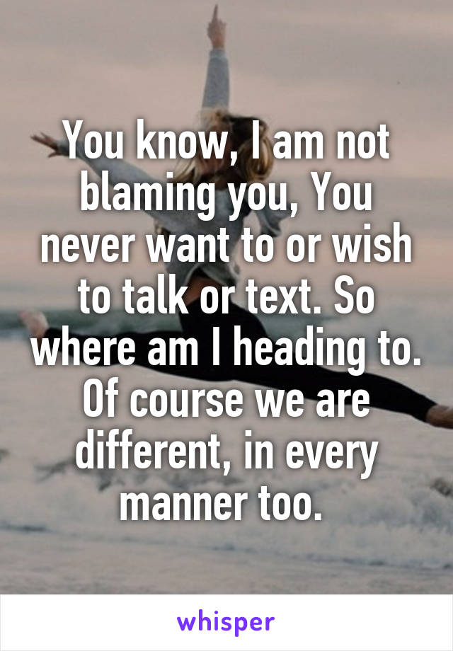 You know, I am not blaming you, You never want to or wish to talk or text. So where am I heading to. Of course we are different, in every manner too. 