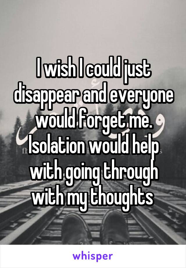I wish I could just disappear and everyone would forget me. Isolation would help with going through with my thoughts 