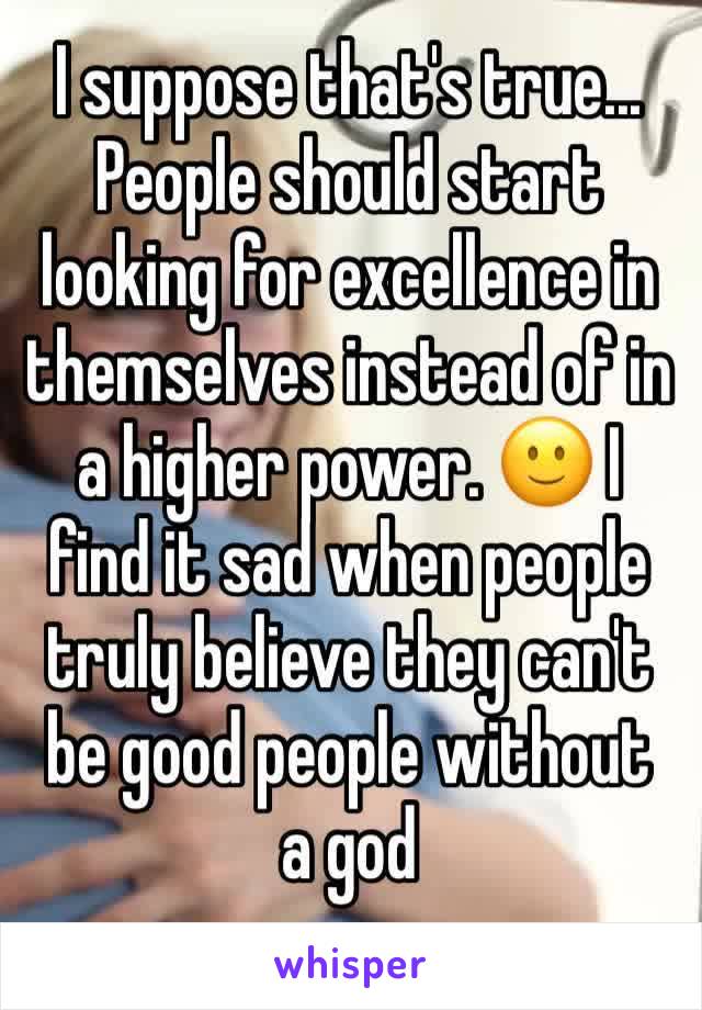 I suppose that's true... People should start looking for excellence in themselves instead of in a higher power. 🙂 I find it sad when people truly believe they can't be good people without 
a god