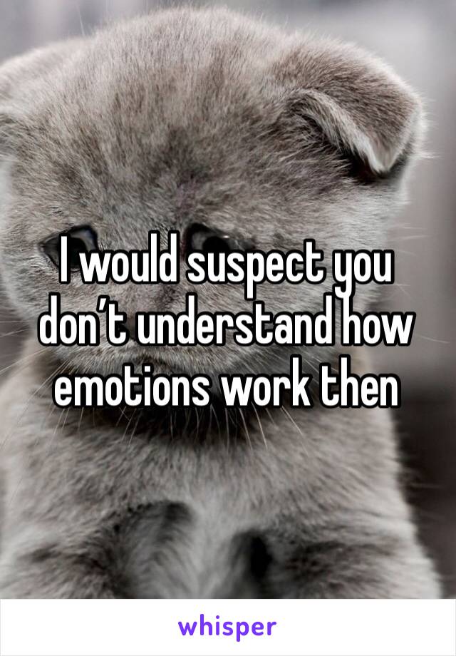 I would suspect you don’t understand how emotions work then