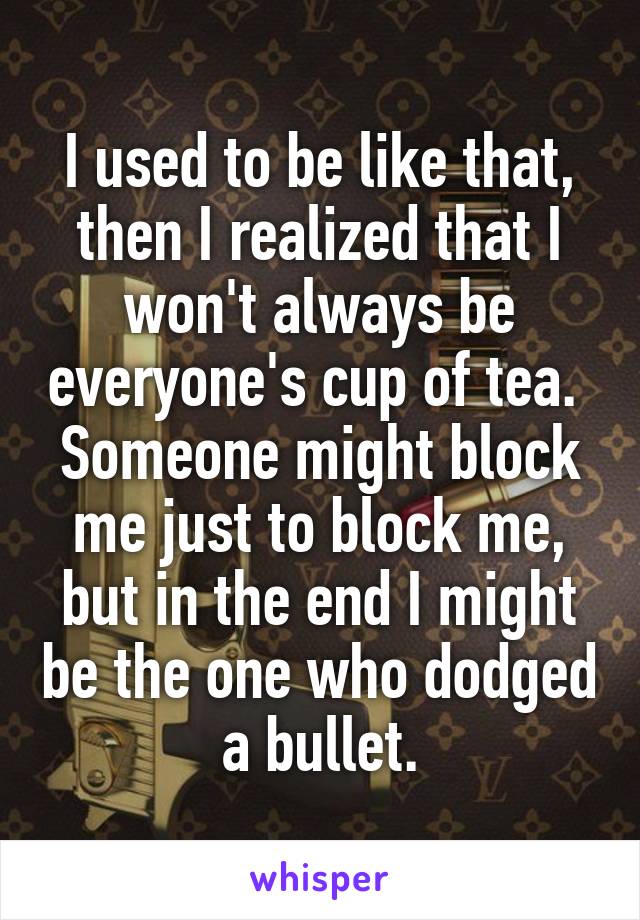 I used to be like that, then I realized that I won't always be everyone's cup of tea.  Someone might block me just to block me, but in the end I might be the one who dodged a bullet.