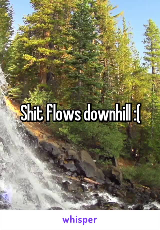 Shit flows downhill :(