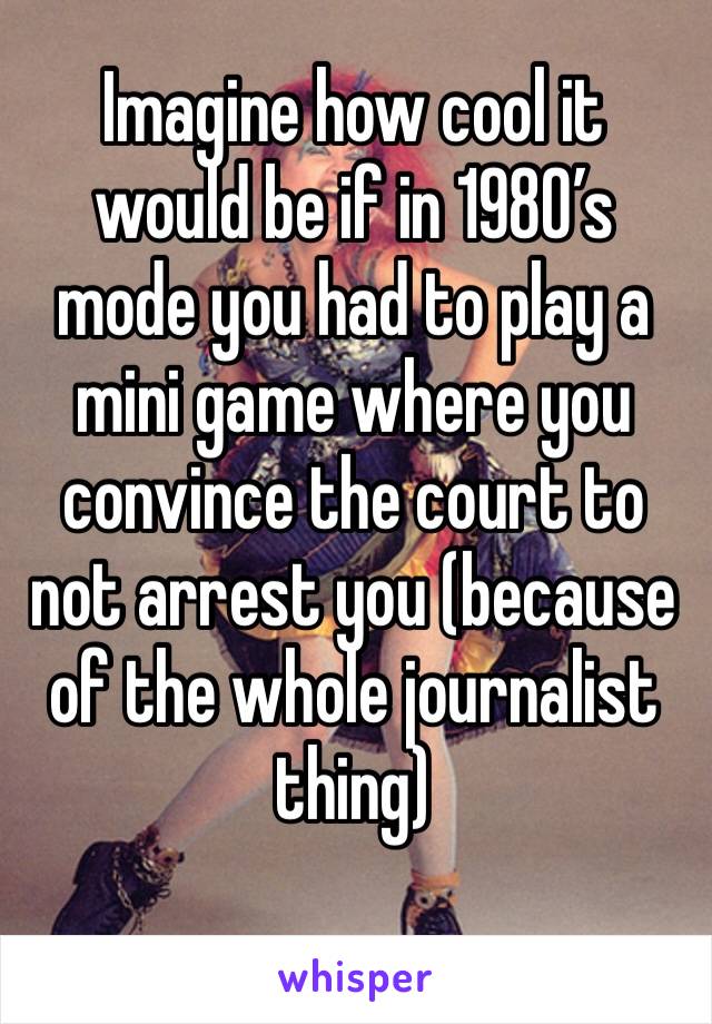 Imagine how cool it would be if in 1980’s mode you had to play a mini game where you convince the court to not arrest you (because of the whole journalist thing)