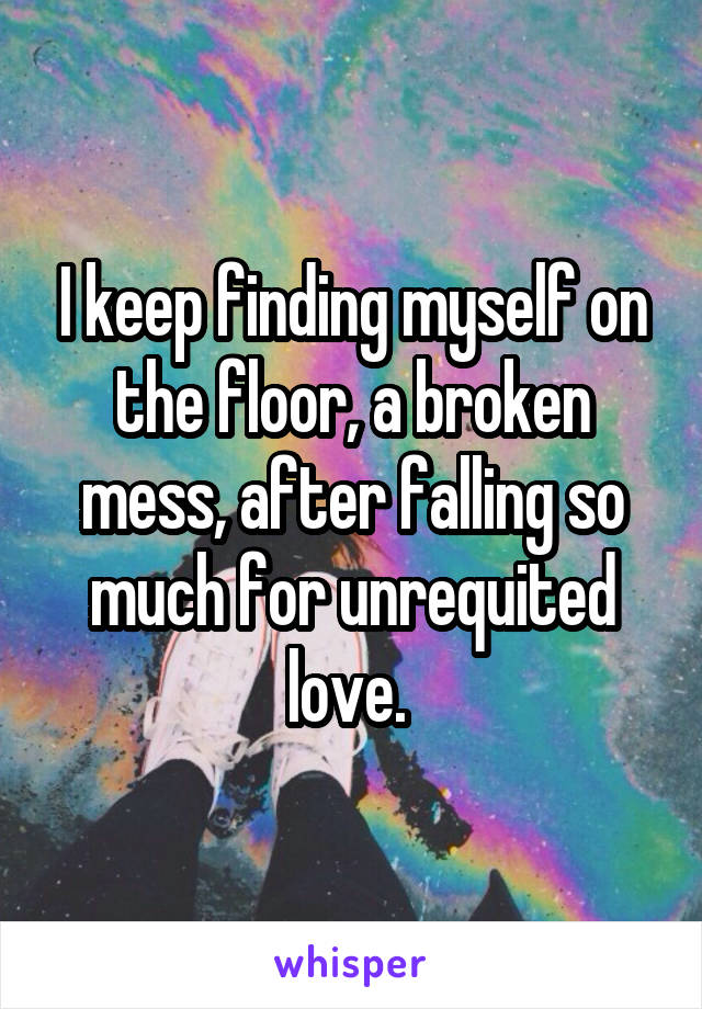 I keep finding myself on the floor, a broken mess, after falling so much for unrequited love. 
