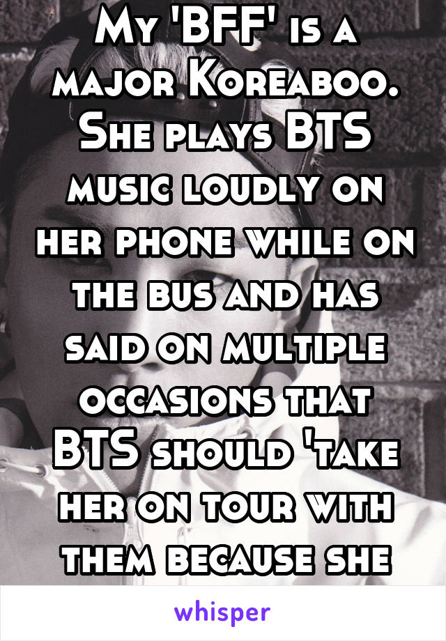 My 'BFF' is a major Koreaboo. She plays BTS music loudly on her phone while on the bus and has said on multiple occasions that BTS should 'take her on tour with them because she can sing well'.