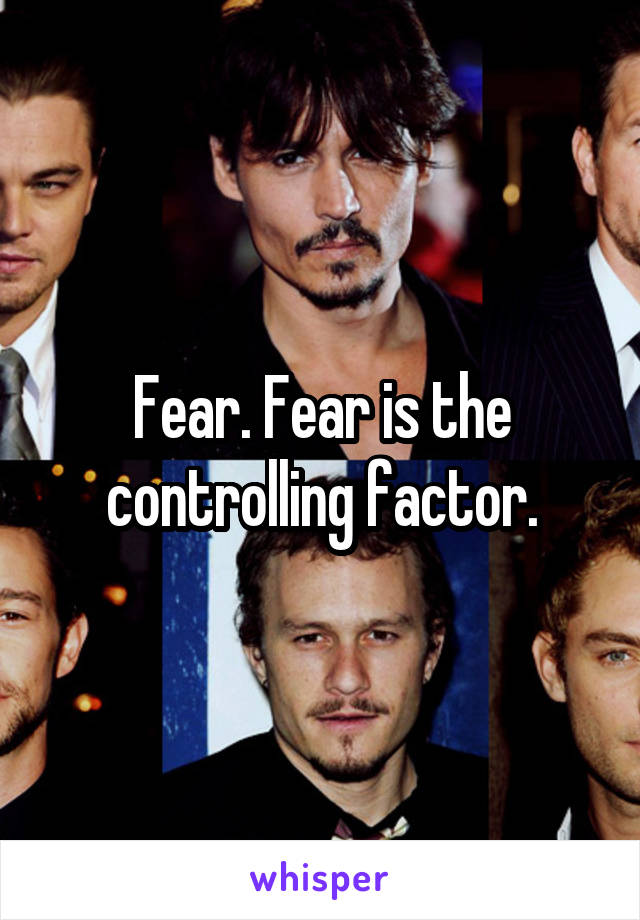 Fear. Fear is the controlling factor.