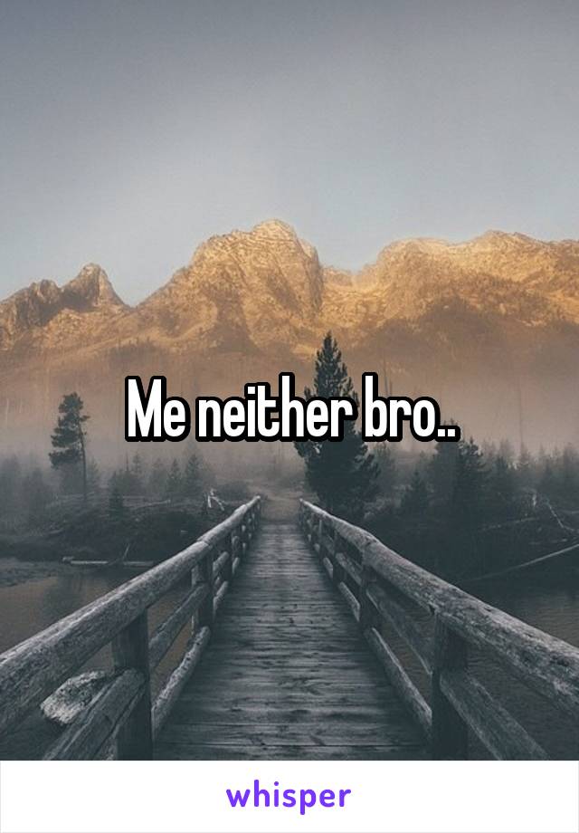 Me neither bro..
