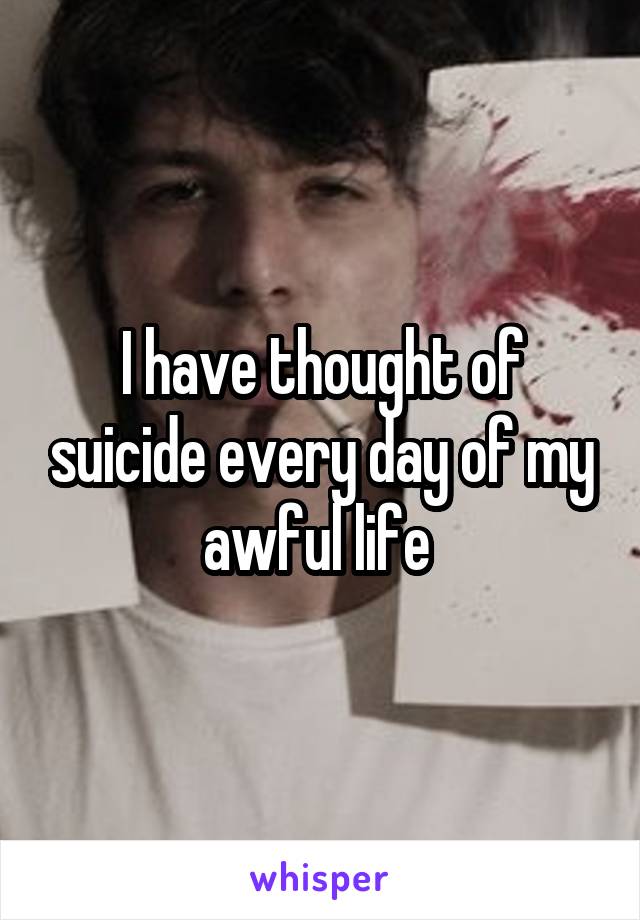 I have thought of suicide every day of my awful life 