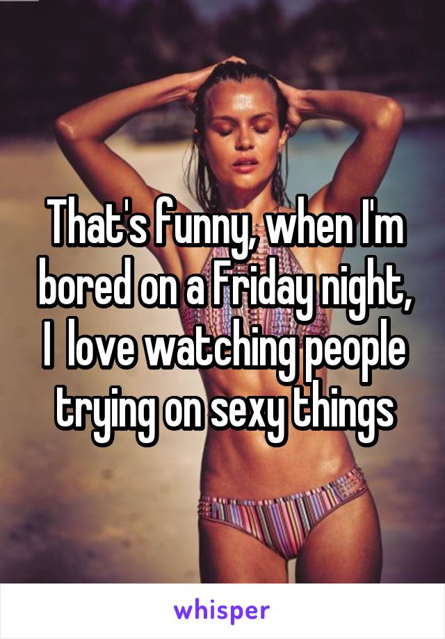 That's funny, when I'm bored on a Friday night, I  love watching people trying on sexy things