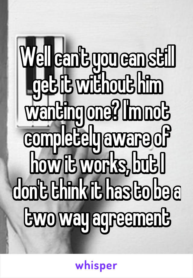 Well can't you can still get it without him wanting one? I'm not completely aware of how it works, but I don't think it has to be a two way agreement