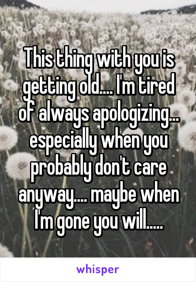 This thing with you is getting old.... I'm tired of always apologizing... especially when you probably don't care anyway.... maybe when I'm gone you will.....