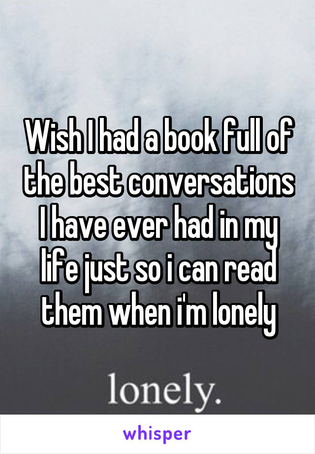 Wish I had a book full of the best conversations I have ever had in my life just so i can read them when i'm lonely