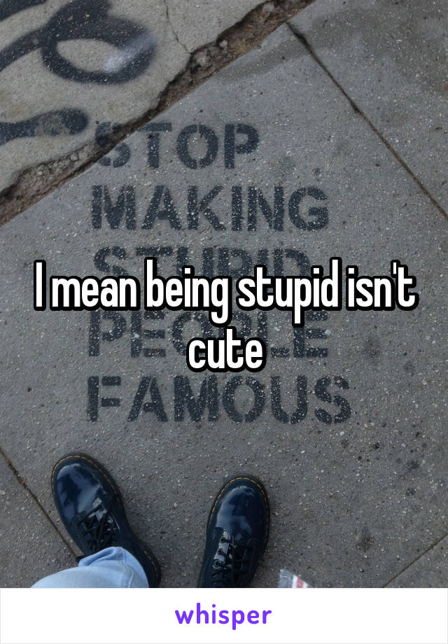 I mean being stupid isn't cute