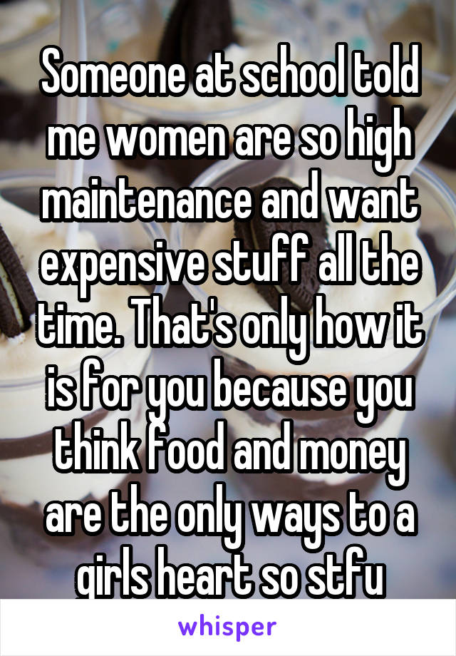 Someone at school told me women are so high maintenance and want expensive stuff all the time. That's only how it is for you because you think food and money are the only ways to a girls heart so stfu