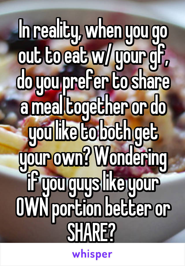 In reality, when you go out to eat w/ your gf, do you prefer to share a meal together or do you like to both get your own? Wondering if you guys like your OWN portion better or SHARE? 