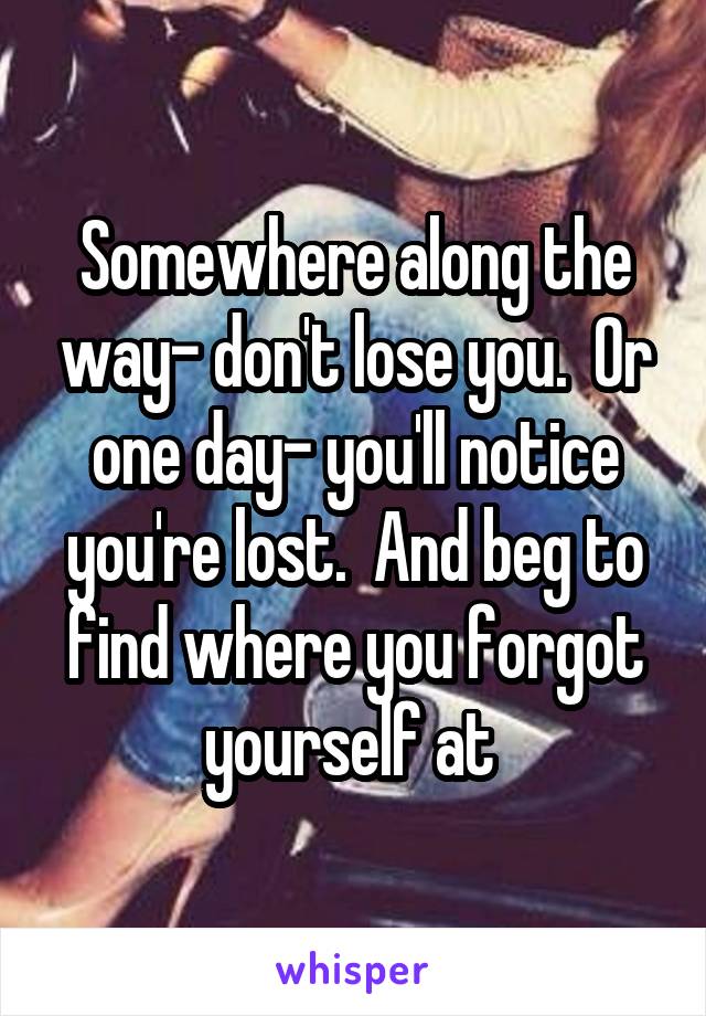 Somewhere along the way- don't lose you.  Or one day- you'll notice you're lost.  And beg to find where you forgot yourself at 