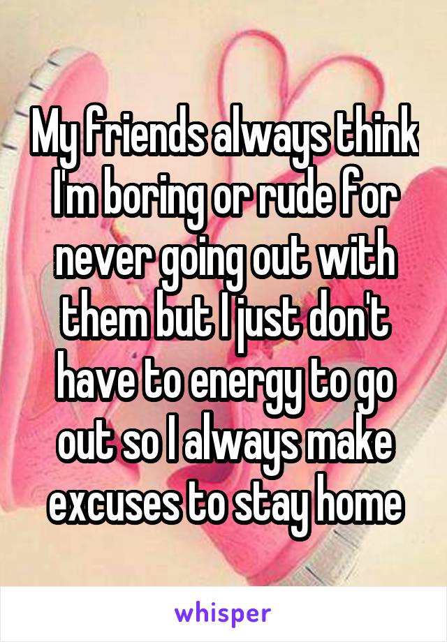 My friends always think I'm boring or rude for never going out with them but I just don't have to energy to go out so I always make excuses to stay home