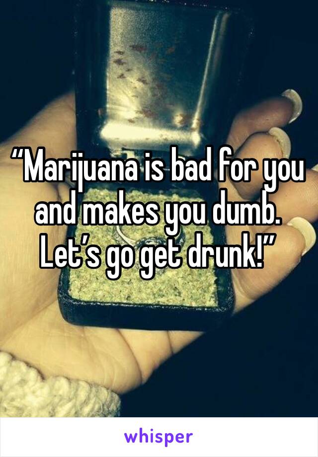 “Marijuana is bad for you and makes you dumb. Let’s go get drunk!”