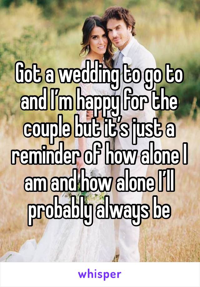 Got a wedding to go to and I’m happy for the couple but it’s just a reminder of how alone I am and how alone I’ll probably always be