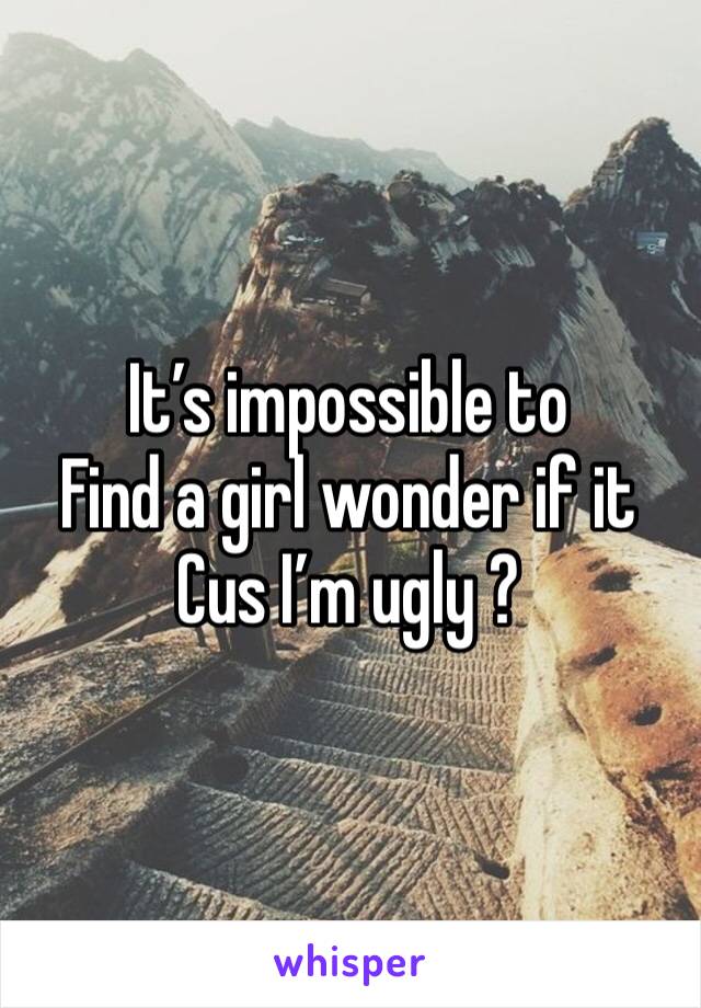 It’s impossible to
Find a girl wonder if it Cus I’m ugly ?