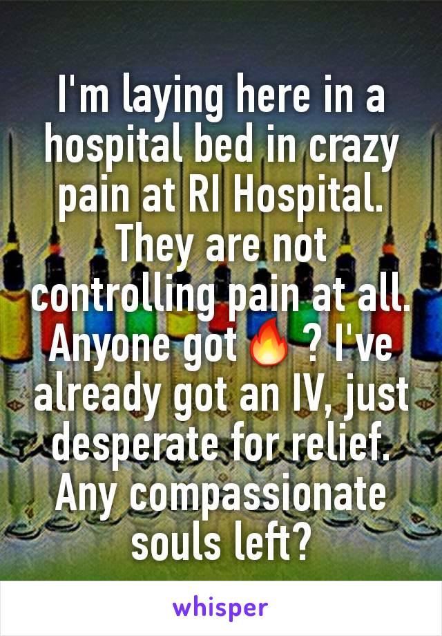I'm laying here in a hospital bed in crazy  pain at RI Hospital. They are not controlling pain at all. Anyone gotðŸ”¥? I've already got an IV, just desperate for relief. Any compassionate souls left?