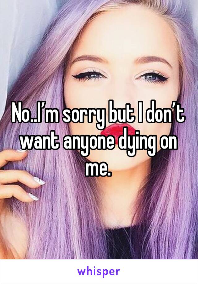 No..I’m sorry but I don’t want anyone dying on me.