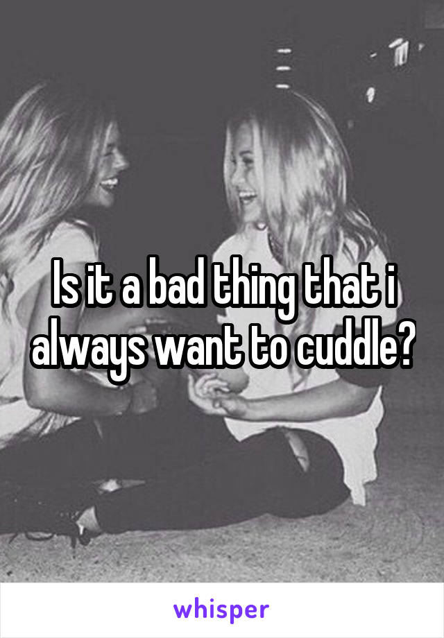Is it a bad thing that i always want to cuddle?