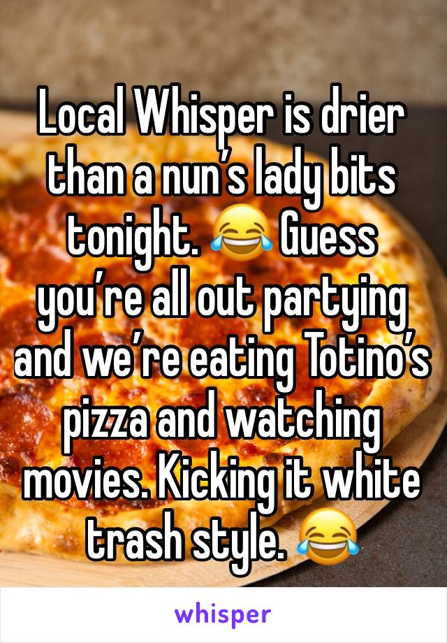 Local Whisper is drier than a nun’s lady bits tonight. 😂 Guess you’re all out partying and we’re eating Totino’s pizza and watching movies. Kicking it white trash style. 😂