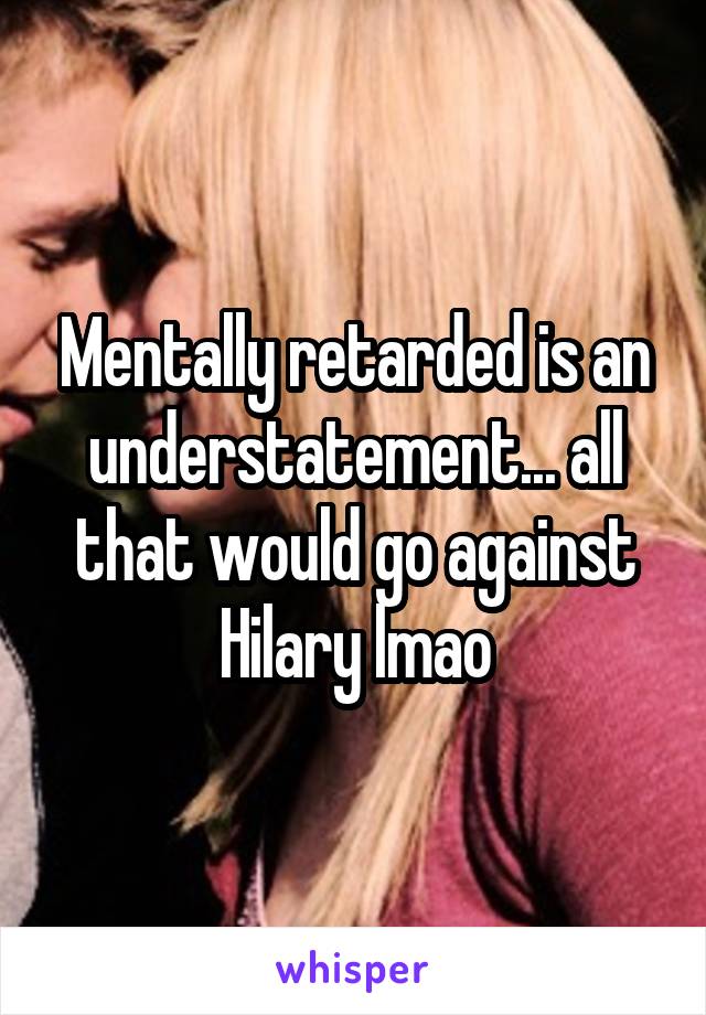 Mentally retarded is an understatement... all that would go against Hilary lmao