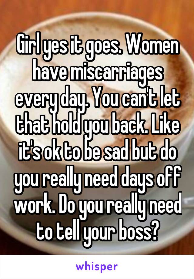 Girl yes it goes. Women have miscarriages every day. You can't let that hold you back. Like it's ok to be sad but do you really need days off work. Do you really need to tell your boss?