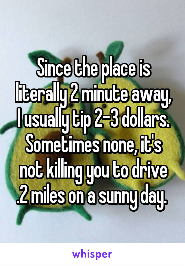 Since the place is literally 2 minute away, I usually tip 2-3 dollars. Sometimes none, it's not killing you to drive .2 miles on a sunny day. 