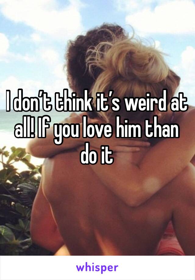 I don’t think it’s weird at all! If you love him than do it 