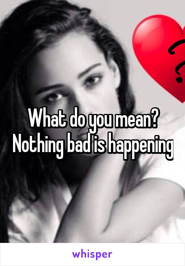 What do you mean? Nothing bad is happening