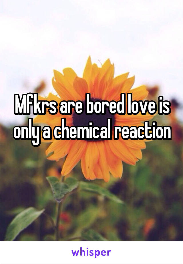 Mfkrs are bored love is only a chemical reaction 