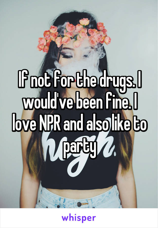 If not for the drugs. I would've been fine. I love NPR and also like to party