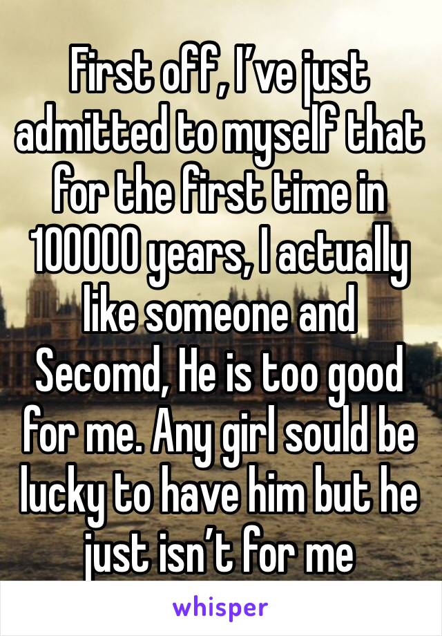 First off, I’ve just admitted to myself that for the first time in 100000 years, I actually like someone and Secomd, He is too good for me. Any girl sould be lucky to have him but he just isn’t for me