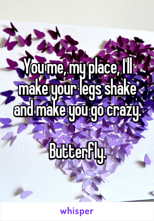You me, my place, I'll make your legs shake and make you go crazy.

Butterfly.